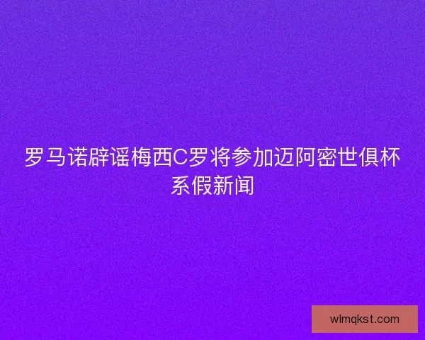 罗马诺辟谣梅西C罗将参加迈阿密世俱杯系假新闻 罗马诺辟谣梅西C罗将参加迈阿密世俱杯系假新闻