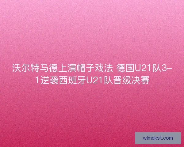 沃尔特马德上演帽子戏法 德国U21队3-1逆袭西班牙U21队晋级决赛 沃尔特马德上演帽子戏法 德国U21队3-1逆袭西班牙U21队晋级决赛