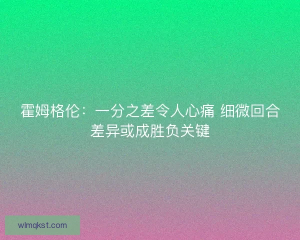 霍姆格伦:一分之差令人心痛 细微回合差异或成胜负关键 霍姆格伦:一分之差令人心痛 细微回合差异或成胜负关键