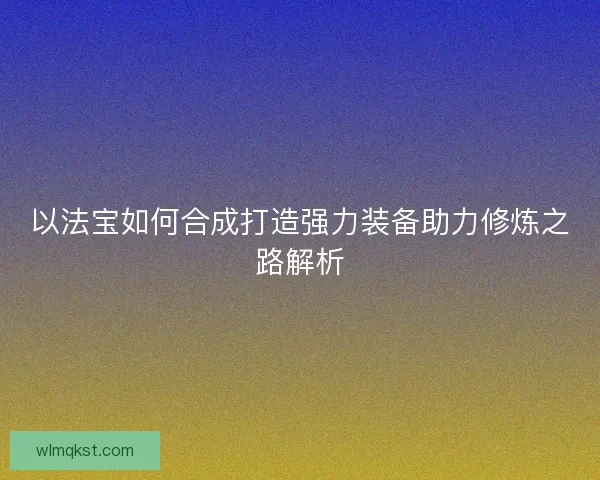 以法宝如何合成打造强力装备助力修炼之路解析