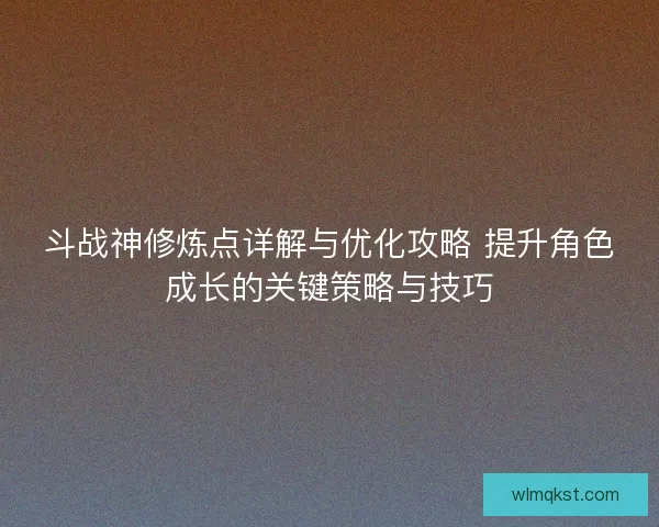 斗战神修炼点详解与优化攻略 提升角色成长的关键策略与技巧