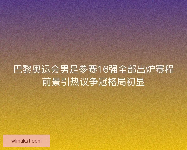 巴黎奥运会男足参赛16强全部出炉赛程前景引热议争冠格局初显