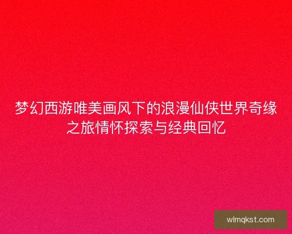 梦幻西游唯美画风下的浪漫仙侠世界奇缘之旅情怀探索与经典回忆