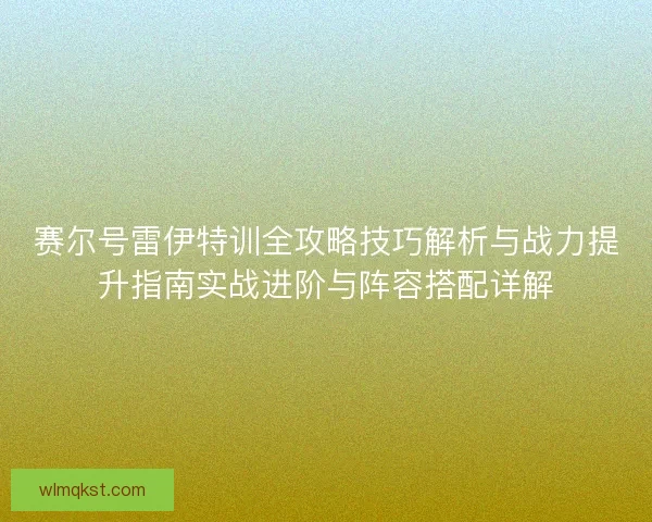 赛尔号雷伊特训全攻略技巧解析与战力提升指南实战进阶与阵容搭配详解
