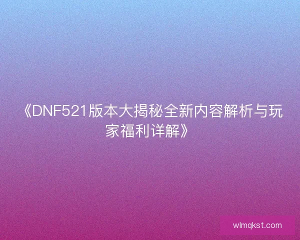 《DNF521版本大揭秘全新内容解析与玩家福利详解》