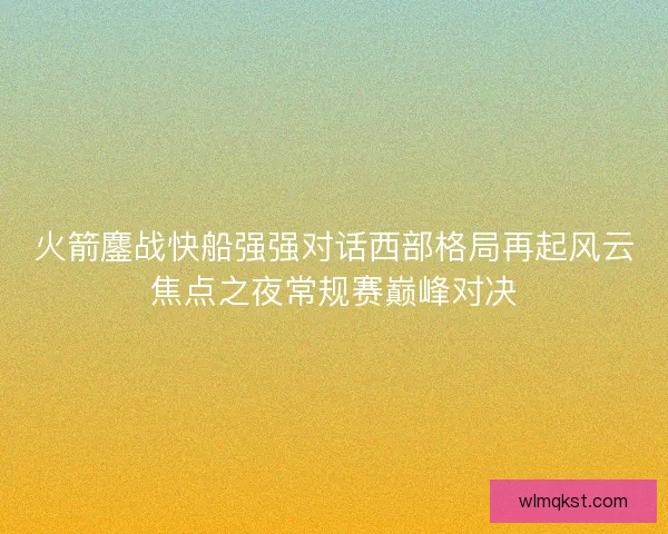 火箭鏖战快船强强对话西部格局再起风云焦点之夜常规赛巅峰对决