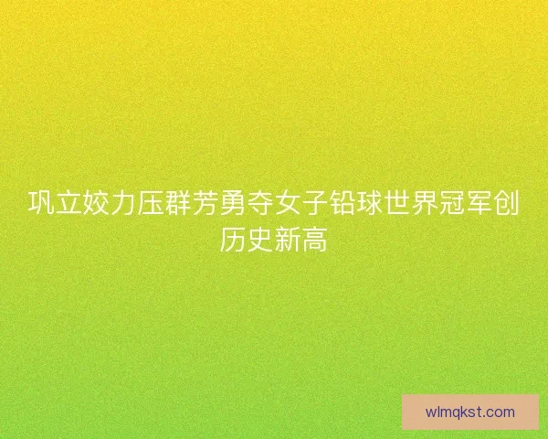 巩立姣力压群芳勇夺女子铅球世界冠军创历史新高 巩立姣力压群芳勇夺女子铅球世界冠军创历史新高