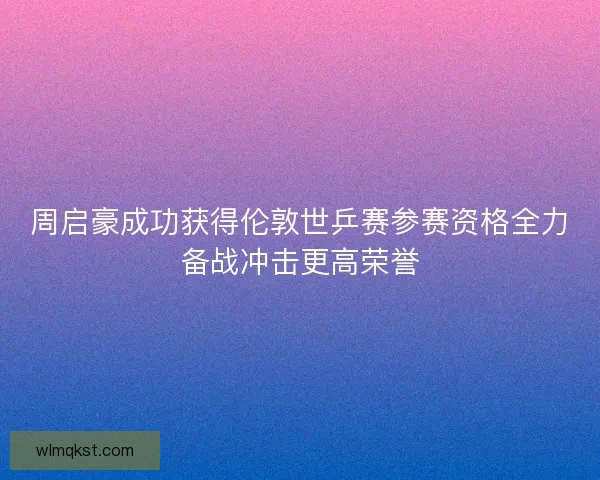 周启豪成功获得伦敦世乒赛参赛资格全力备战冲击更高荣誉 周启豪成功获得伦敦世乒赛参赛资格全力备战冲击更高荣誉