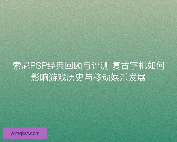 索尼PSP经典回顾与评测 复古掌机如何影响游戏历史与移动娱乐发展