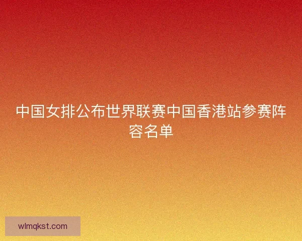 中国女排公布世界联赛中国香港站参赛阵容名单