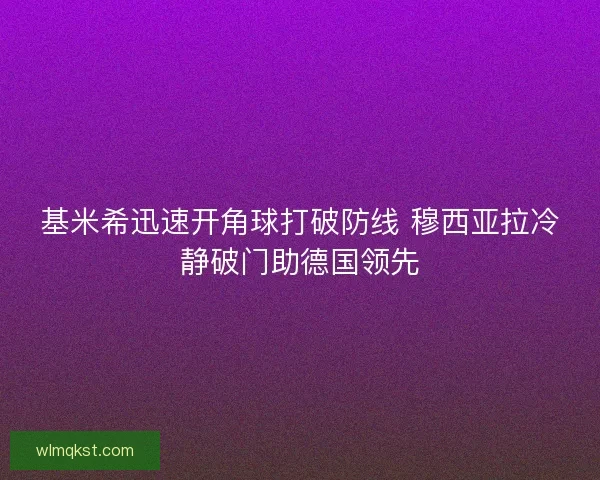 基米希迅速开角球打破防线 穆西亚拉冷静破门助德国领先