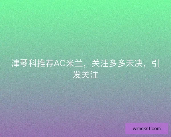 津琴科推荐AC米兰,关注多多未决,引发关注 津琴科推荐AC米兰,关注多多未决,引发关注