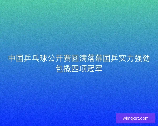中国乒乓球公开赛圆满落幕国乒实力强劲包揽四项冠军