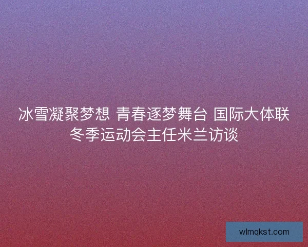 冰雪凝聚梦想 青春逐梦舞台 国际大体联冬季运动会主任米兰访谈