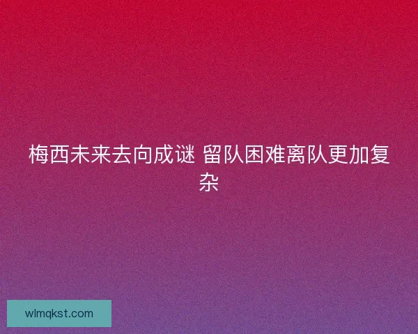 梅西未来去向成谜 留队困难离队更加复杂