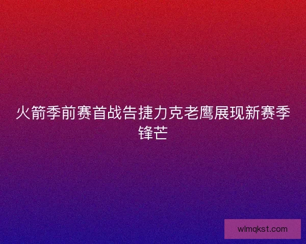 火箭季前赛首战告捷力克老鹰展现新赛季锋芒