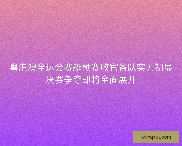 粤港澳全运会赛艇预赛收官各队实力初显决赛争夺即将全面展开