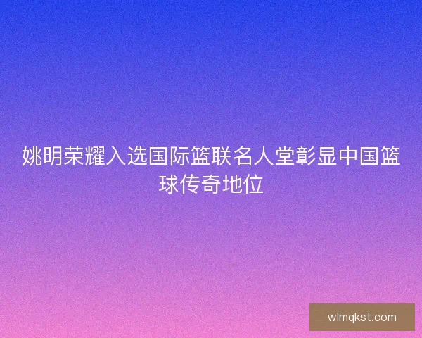 姚明荣耀入选国际篮联名人堂彰显中国篮球传奇地位