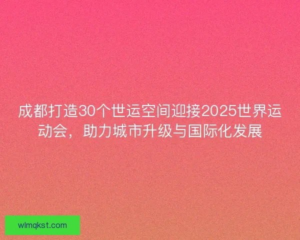 成都打造30个世运空间迎接2025世界运动会，助力城市升级与国际化发展