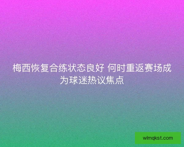 梅西恢复合练状态良好 何时重返赛场成为球迷热议焦点