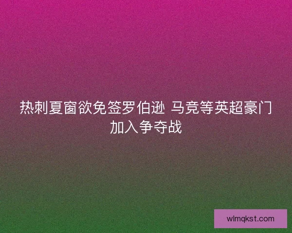 热刺夏窗欲免签罗伯逊 马竞等英超豪门加入争夺战