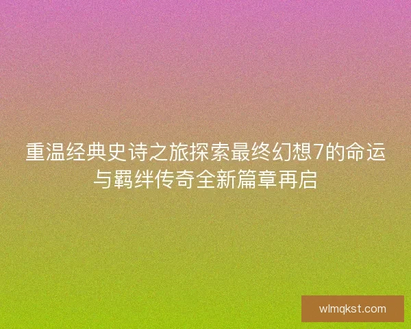 重温经典史诗之旅探索最终幻想7的命运与羁绊传奇全新篇章再启