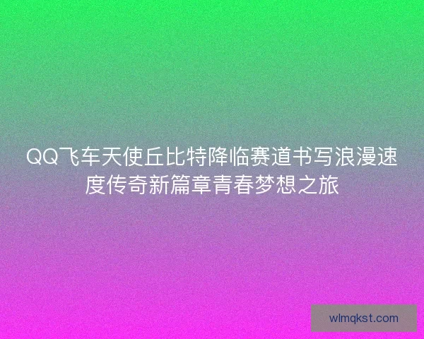 QQ飞车天使丘比特降临赛道书写浪漫速度传奇新篇章青春梦想之旅 QQ飞车天使丘比特降临赛道书写浪漫速度传奇新篇章青春梦想之旅