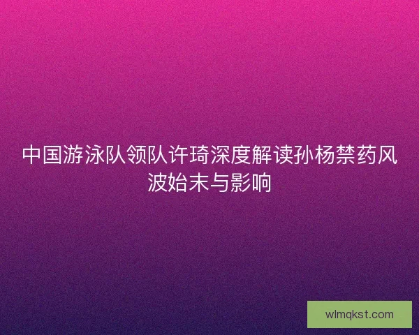 中国游泳队领队许琦深度解读孙杨禁药风波始末与影响 中国游泳队领队许琦深度解读孙杨禁药风波始末与影响