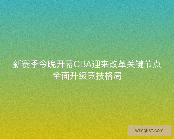 新赛季今晚开幕CBA迎来改革关键节点全面升级竞技格局 新赛季今晚开幕CBA迎来改革关键节点全面升级竞技格局