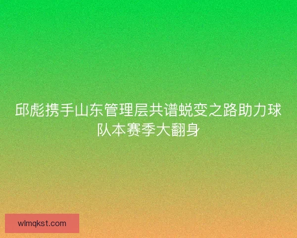 邱彪携手山东管理层共谱蜕变之路助力球队本赛季大翻身
