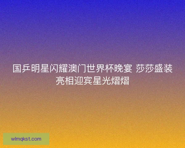 国乒明星闪耀澳门世界杯晚宴 莎莎盛装亮相迎宾星光熠熠 国乒明星闪耀澳门世界杯晚宴 莎莎盛装亮相迎宾星光熠熠