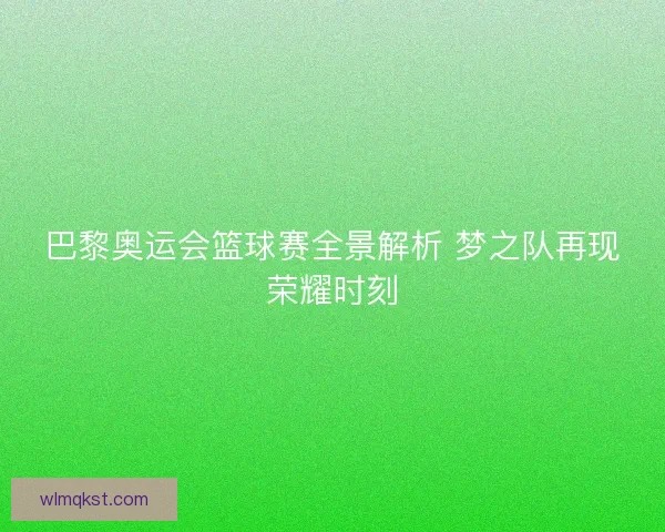 巴黎奥运会篮球赛全景解析 梦之队再现荣耀时刻