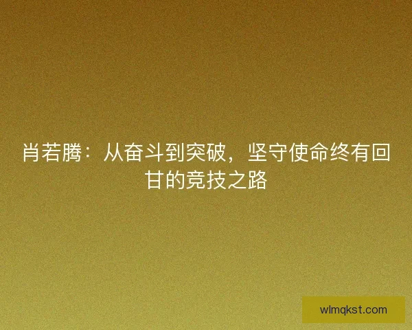 肖若腾:从奋斗到突破,坚守使命终有回甘的竞技之路 肖若腾:从奋斗到突破,坚守使命终有回甘的竞技之路