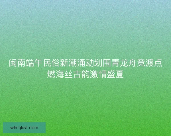 闽南端午民俗新潮涌动划围青龙舟竞渡点燃海丝古韵激情盛夏