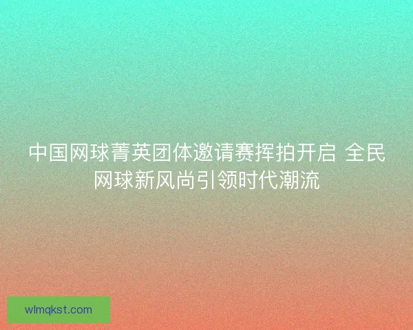 中国网球菁英团体邀请赛挥拍开启 全民网球新风尚引领时代潮流