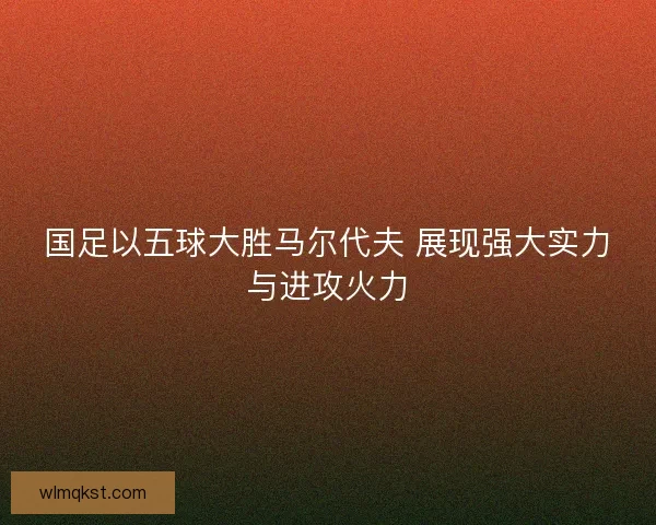 国足以五球大胜马尔代夫 展现强大实力与进攻火力