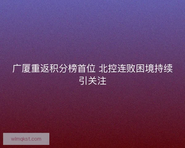 广厦重返积分榜首位 北控连败困境持续引关注