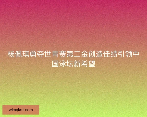 杨佩琪勇夺世青赛第二金创造佳绩引领中国泳坛新希望