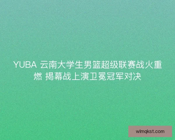 YUBA 云南大学生男篮超级联赛战火重燃 揭幕战上演卫冕冠军对决