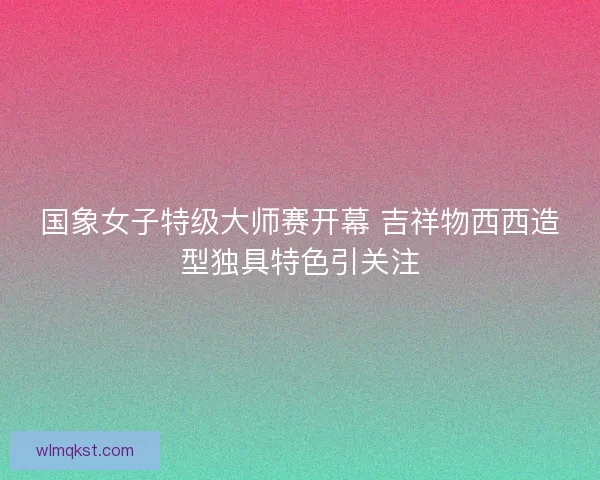 国象女子特级大师赛开幕 吉祥物西西造型独具特色引关注