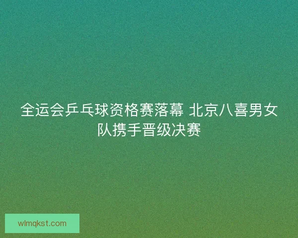 全运会乒乓球资格赛落幕 北京八喜男女队携手晋级决赛
