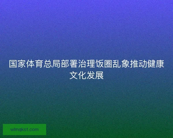 国家体育总局部署治理饭圈乱象推动健康文化发展 国家体育总局部署治理饭圈乱象推动健康文化发展