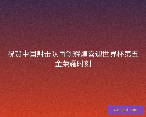 祝贺中国射击队再创辉煌喜迎世界杯第五金荣耀时刻 祝贺中国射击队再创辉煌喜迎世界杯第五金荣耀时刻